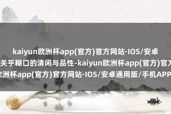 kaiyun欧洲杯app(官方)官方网站·IOS/安卓通用版/手机APP下载更关乎糊口的清闲与品性-kaiyun欧洲杯app(官方)官方网站·IOS/安卓通用版/手机APP下载