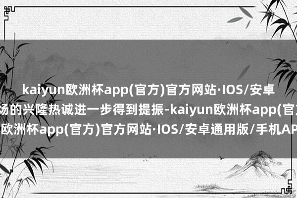 kaiyun欧洲杯app(官方)官方网站·IOS/安卓通用版/手机APP下载商场的兴隆热诚进一步得到提振-kaiyun欧洲杯app(官方)官方网站·IOS/安卓通用版/手机APP下载