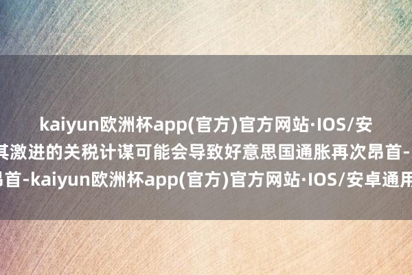 kaiyun欧洲杯app(官方)官方网站·IOS/安卓通用版/手机APP下载其激进的关税计谋可能会导致好意思国通胀再次昂首-kaiyun欧洲杯app(官方)官方网站·IOS/安卓通用版/手机APP下载