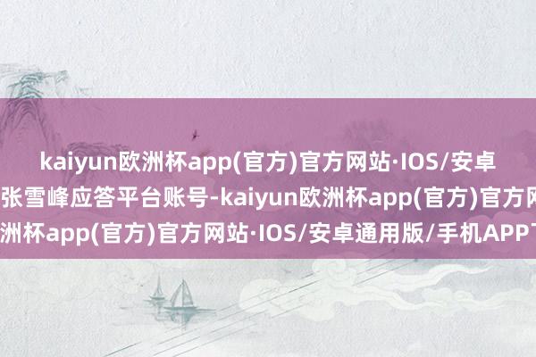 kaiyun欧洲杯app(官方)官方网站·IOS/安卓通用版/手机APP下载据张雪峰应答平台账号-kaiyun欧洲杯app(官方)官方网站·IOS/安卓通用版/手机APP下载