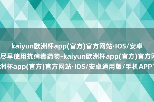 kaiyun欧洲杯app(官方)官方网站·IOS/安卓通用版/手机APP下载应尽早使用抗病毒药物-kaiyun欧洲杯app(官方)官方网站·IOS/安卓通用版/手机APP下载