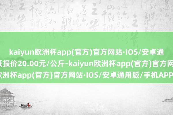 kaiyun欧洲杯app(官方)官方网站·IOS/安卓通用版/手机APP下载最低报价20.00元/公斤-kaiyun欧洲杯app(官方)官方网站·IOS/安卓通用版/手机APP下载