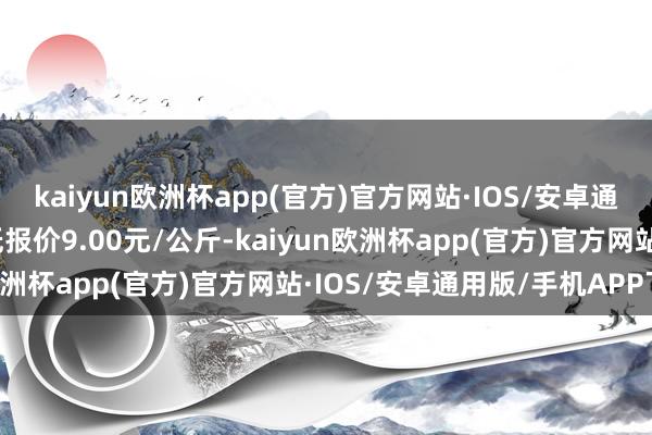 kaiyun欧洲杯app(官方)官方网站·IOS/安卓通用版/手机APP下载最低报价9.00元/公斤-kaiyun欧洲杯app(官方)官方网站·IOS/安卓通用版/手机APP下载