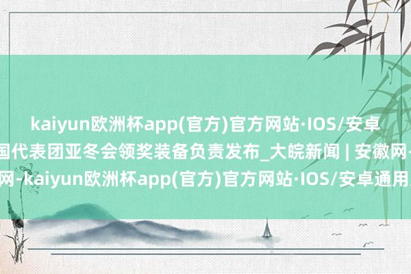 kaiyun欧洲杯app(官方)官方网站·IOS/安卓通用版/手机APP下载中国代表团亚冬会领奖装备负责发布_大皖新闻 | 安徽网-kaiyun欧洲杯app(官方)官方网站·IOS/安卓通用版/手机APP下载