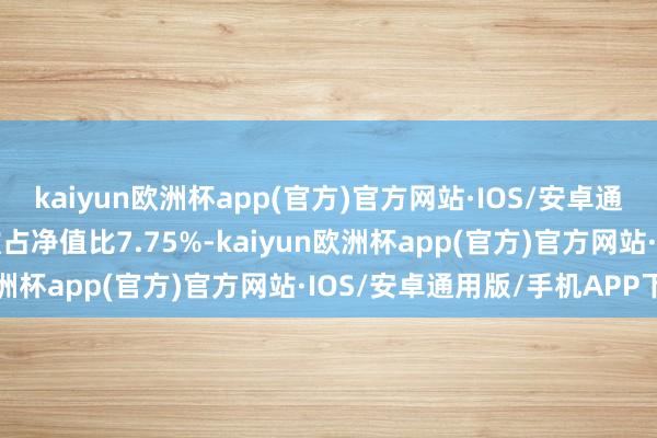 kaiyun欧洲杯app(官方)官方网站·IOS/安卓通用版/手机APP下载现款占净值比7.75%-kaiyun欧洲杯app(官方)官方网站·IOS/安卓通用版/手机APP下载