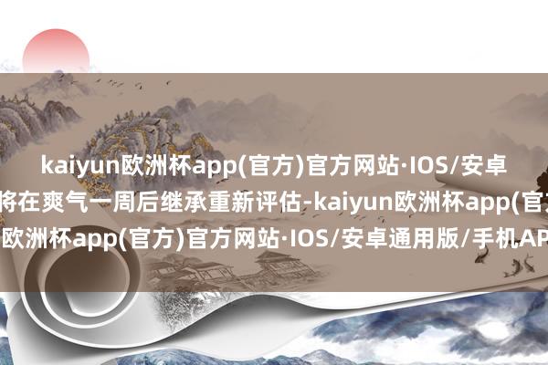 kaiyun欧洲杯app(官方)官方网站·IOS/安卓通用版/手机APP下载他将在爽气一周后继承重新评估-kaiyun欧洲杯app(官方)官方网站·IOS/安卓通用版/手机APP下载