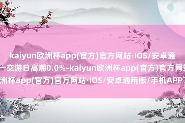 kaiyun欧洲杯app(官方)官方网站·IOS/安卓通用版/手机APP下载较前一交游日高潮0.0%-kaiyun欧洲杯app(官方)官方网站·IOS/安卓通用版/手机APP下载