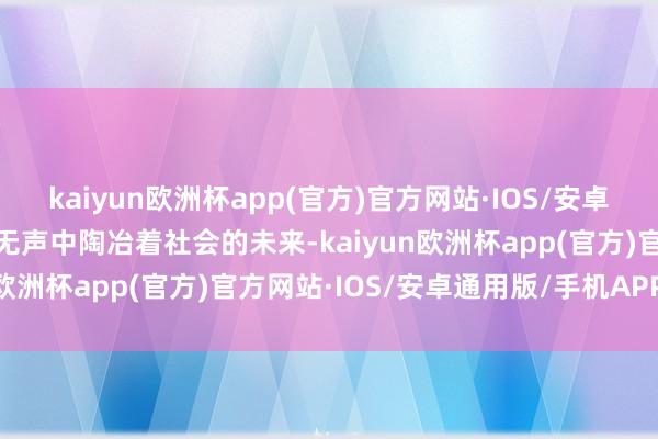 kaiyun欧洲杯app(官方)官方网站·IOS/安卓通用版/手机APP下载在无声中陶冶着社会的未来-kaiyun欧洲杯app(官方)官方网站·IOS/安卓通用版/手机APP下载