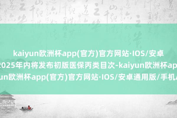 kaiyun欧洲杯app(官方)官方网站·IOS/安卓通用版/手机APP下载2025年内将发布初版医保丙类目次-kaiyun欧洲杯app(官方)官方网站·IOS/安卓通用版/手机APP下载