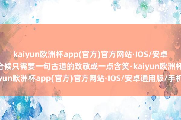 kaiyun欧洲杯app(官方)官方网站·IOS/安卓通用版/手机APP下载巧合候只需要一句古道的致敬或一点含笑-kaiyun欧洲杯app(官方)官方网站·IOS/安卓通用版/手机APP下载