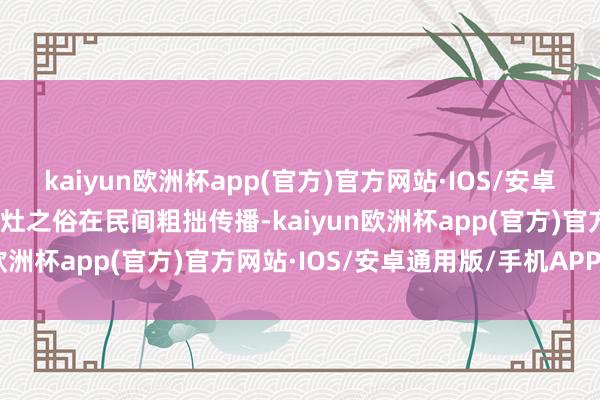 kaiyun欧洲杯app(官方)官方网站·IOS/安卓通用版/手机APP下载祭灶之俗在民间粗拙传播-kaiyun欧洲杯app(官方)官方网站·IOS/安卓通用版/手机APP下载