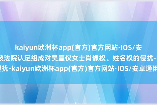 kaiyun欧洲杯app(官方)官方网站·IOS/安卓通用版/手机APP下载被法院认定组成对吴宣仪女士肖像权、姓名权的侵扰-kaiyun欧洲杯app(官方)官方网站·IOS/安卓通用版/手机APP下载