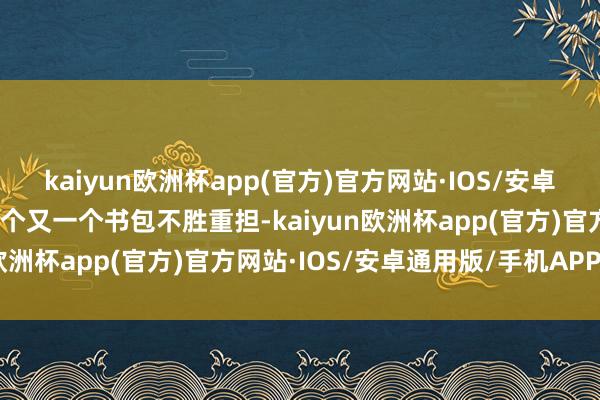 kaiyun欧洲杯app(官方)官方网站·IOS/安卓通用版/手机APP下载一个又一个书包不胜重担-kaiyun欧洲杯app(官方)官方网站·IOS/安卓通用版/手机APP下载