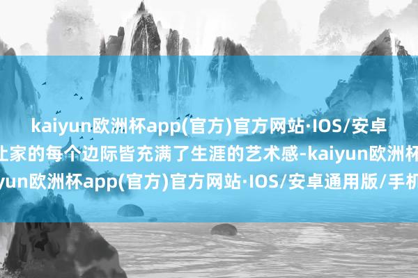 kaiyun欧洲杯app(官方)官方网站·IOS/安卓通用版/手机APP下载更让家的每个边际皆充满了生涯的艺术感-kaiyun欧洲杯app(官方)官方网站·IOS/安卓通用版/手机APP下载