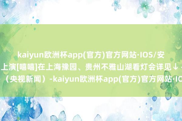 kaiyun欧洲杯app(官方)官方网站·IOS/安卓通用版/手机APP下载看上演[嘻嘻]在上海豫园、贵州不雅山湖看灯会详见↓↓↓（央视新闻）-kaiyun欧洲杯app(官方)官方网站·IOS/安卓通用版/手机APP下载