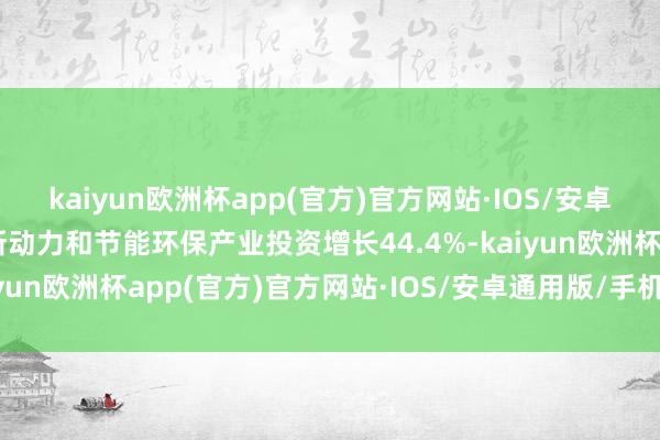 kaiyun欧洲杯app(官方)官方网站·IOS/安卓通用版/手机APP下载新动力和节能环保产业投资增长44.4%-kaiyun欧洲杯app(官方)官方网站·IOS/安卓通用版/手机APP下载