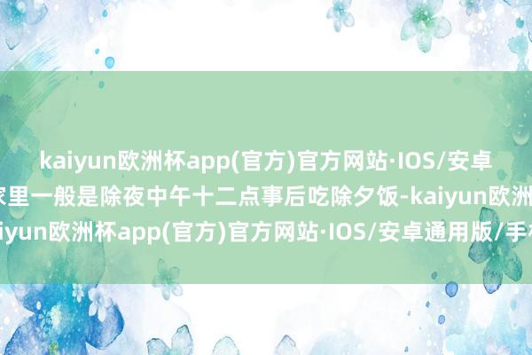 kaiyun欧洲杯app(官方)官方网站·IOS/安卓通用版/手机APP下载他家里一般是除夜中午十二点事后吃除夕饭-kaiyun欧洲杯app(官方)官方网站·IOS/安卓通用版/手机APP下载