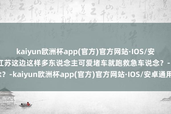 kaiyun欧洲杯app(官方)官方网站·IOS/安卓通用版/手机APP下载江苏这边这样多东说念主可爱堵车就跑救急车说念？-kaiyun欧洲杯app(官方)官方网站·IOS/安卓通用版/手机APP下载