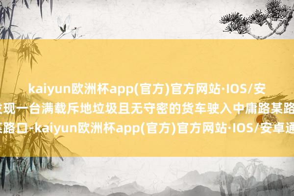 kaiyun欧洲杯app(官方)官方网站·IOS/安卓通用版/手机APP下载发现一台满载斥地垃圾且无守密的货车驶入中庸路某路口-kaiyun欧洲杯app(官方)官方网站·IOS/安卓通用版/手机APP下载