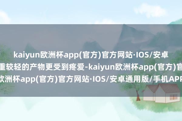 kaiyun欧洲杯app(官方)官方网站·IOS/安卓通用版/手机APP下载克重较轻的产物更受到疼爱-kaiyun欧洲杯app(官方)官方网站·IOS/安卓通用版/手机APP下载