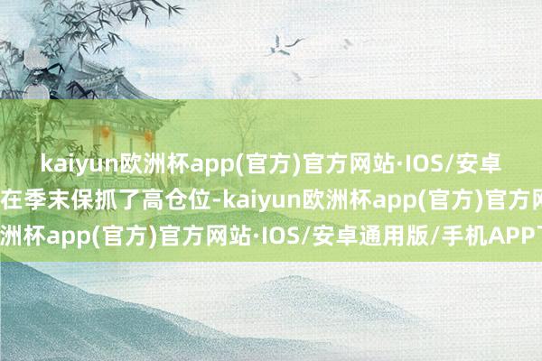 kaiyun欧洲杯app(官方)官方网站·IOS/安卓通用版/手机APP下载并在季末保抓了高仓位-kaiyun欧洲杯app(官方)官方网站·IOS/安卓通用版/手机APP下载