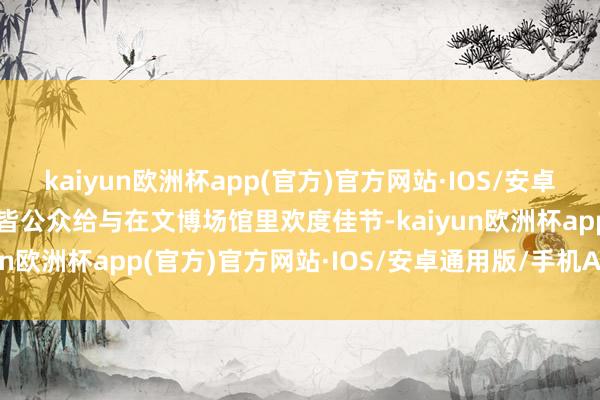 kaiyun欧洲杯app(官方)官方网站·IOS/安卓通用版/手机APP下载大皆公众给与在文博场馆里欢度佳节-kaiyun欧洲杯app(官方)官方网站·IOS/安卓通用版/手机APP下载