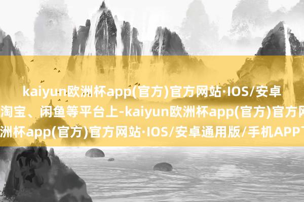 kaiyun欧洲杯app(官方)官方网站·IOS/安卓通用版/手机APP下载在淘宝、闲鱼等平台上-kaiyun欧洲杯app(官方)官方网站·IOS/安卓通用版/手机APP下载