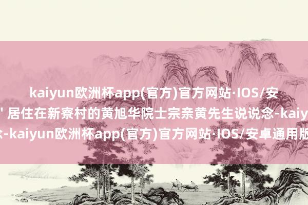 kaiyun欧洲杯app(官方)官方网站·IOS/安卓通用版/手机APP下载＂居住在新寮村的黄旭华院士宗亲黄先生说说念-kaiyun欧洲杯app(官方)官方网站·IOS/安卓通用版/手机APP下载