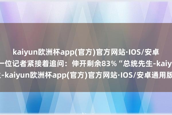 kaiyun欧洲杯app(官方)官方网站·IOS/安卓通用版/手机APP下载” 一位记者紧接着追问：伸开剩余83%“总统先生-kaiyun欧洲杯app(官方)官方网站·IOS/安卓通用版/手机APP下载