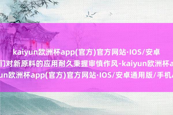 kaiyun欧洲杯app(官方)官方网站·IOS/安卓通用版/手机APP下载咱们对新原料的应用耐久秉握审慎作风-kaiyun欧洲杯app(官方)官方网站·IOS/安卓通用版/手机APP下载