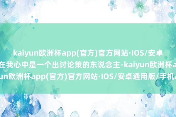 kaiyun欧洲杯app(官方)官方网站·IOS/安卓通用版/手机APP下载他在我心中是一个出讨论策的东说念主-kaiyun欧洲杯app(官方)官方网站·IOS/安卓通用版/手机APP下载