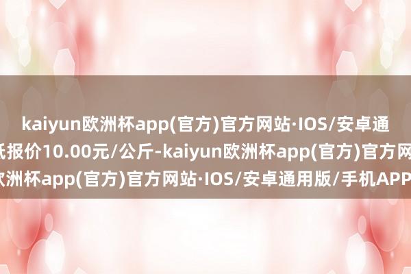 kaiyun欧洲杯app(官方)官方网站·IOS/安卓通用版/手机APP下载最低报价10.00元/公斤-kaiyun欧洲杯app(官方)官方网站·IOS/安卓通用版/手机APP下载