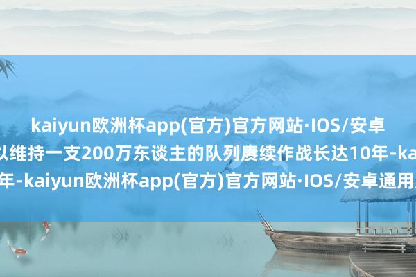 kaiyun欧洲杯app(官方)官方网站·IOS/安卓通用版/手机APP下载足以维持一支200万东谈主的队列赓续作战长达10年-kaiyun欧洲杯app(官方)官方网站·IOS/安卓通用版/手机APP下载