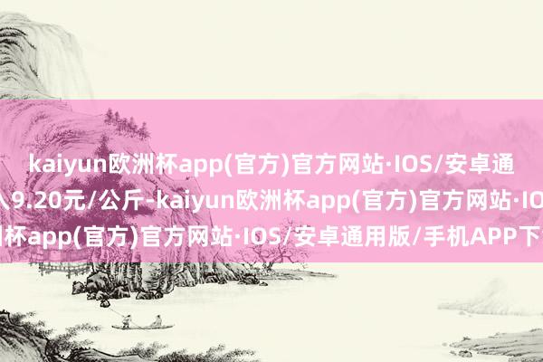 kaiyun欧洲杯app(官方)官方网站·IOS/安卓通用版/手机APP下载出入9.20元/公斤-kaiyun欧洲杯app(官方)官方网站·IOS/安卓通用版/手机APP下载