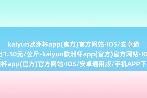 kaiyun欧洲杯app(官方)官方网站·IOS/安卓通用版/手机APP下载进出1.50元/公斤-kaiyun欧洲杯app(官方)官方网站·IOS/安卓通用版/手机APP下载