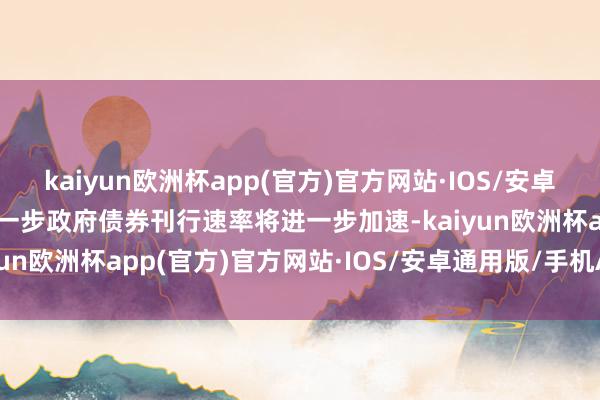 kaiyun欧洲杯app(官方)官方网站·IOS/安卓通用版/手机APP下载下一步政府债券刊行速率将进一步加速-kaiyun欧洲杯app(官方)官方网站·IOS/安卓通用版/手机APP下载