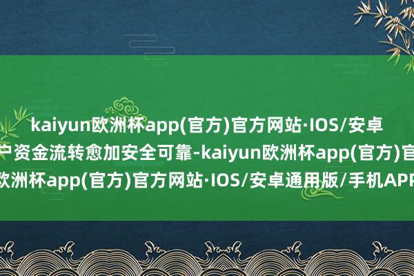 kaiyun欧洲杯app(官方)官方网站·IOS/安卓通用版/手机APP下载客户资金流转愈加安全可靠-kaiyun欧洲杯app(官方)官方网站·IOS/安卓通用版/手机APP下载