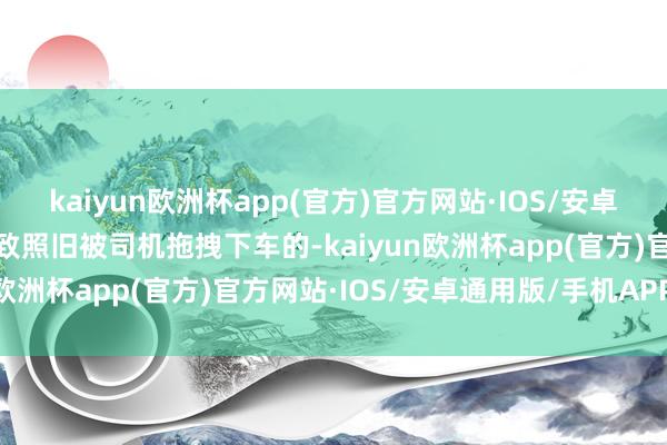 kaiyun欧洲杯app(官方)官方网站·IOS/安卓通用版/手机APP下载以致照旧被司机拖拽下车的-kaiyun欧洲杯app(官方)官方网站·IOS/安卓通用版/手机APP下载