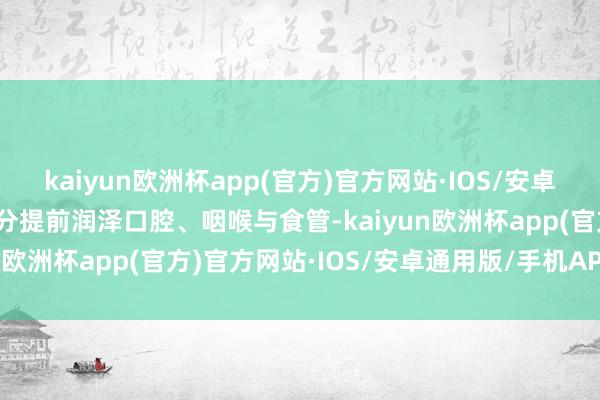 kaiyun欧洲杯app(官方)官方网站·IOS/安卓通用版/手机APP下载水分提前润泽口腔、咽喉与食管-kaiyun欧洲杯app(官方)官方网站·IOS/安卓通用版/手机APP下载