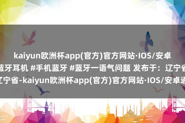 kaiyun欧洲杯app(官方)官方网站·IOS/安卓通用版/手机APP下载#蓝牙耳机 #手机蓝牙 #蓝牙一语气问题 发布于：辽宁省-kaiyun欧洲杯app(官方)官方网站·IOS/安卓通用版/手机APP下载