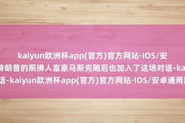 kaiyun欧洲杯app(官方)官方网站·IOS/安卓通用版/手机APP下载特朗普的照拂人富豪马斯克随后也加入了这场对话-kaiyun欧洲杯app(官方)官方网站·IOS/安卓通用版/手机APP下载