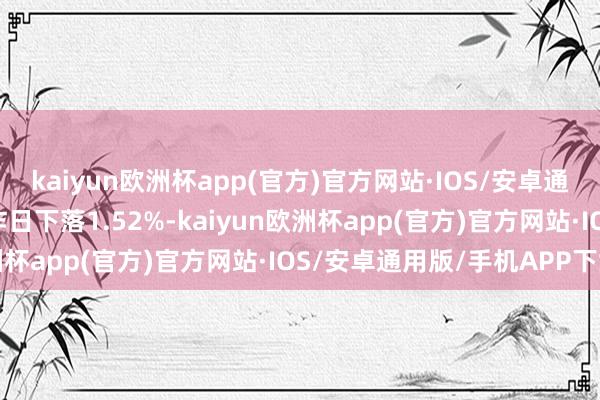 kaiyun欧洲杯app(官方)官方网站·IOS/安卓通用版/手机APP下载较昨日下落1.52%-kaiyun欧洲杯app(官方)官方网站·IOS/安卓通用版/手机APP下载