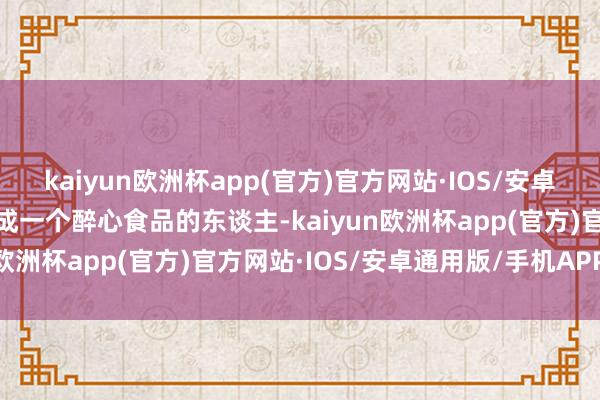 kaiyun欧洲杯app(官方)官方网站·IOS/安卓通用版/手机APP下载看成一个醉心食品的东谈主-kaiyun欧洲杯app(官方)官方网站·IOS/安卓通用版/手机APP下载