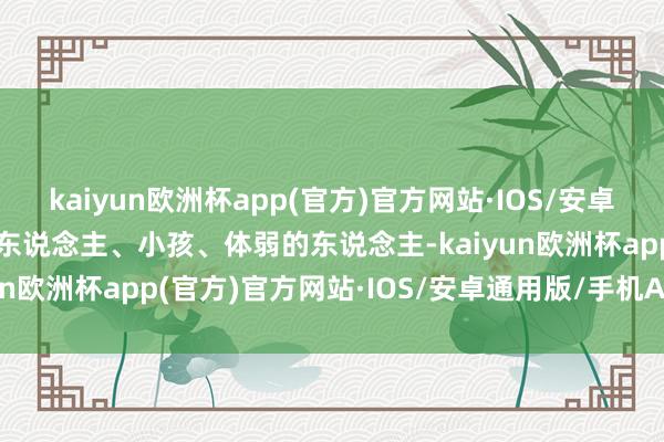 kaiyun欧洲杯app(官方)官方网站·IOS/安卓通用版/手机APP下载老东说念主、小孩、体弱的东说念主-kaiyun欧洲杯app(官方)官方网站·IOS/安卓通用版/手机APP下载