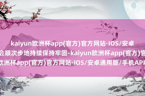 kaiyun欧洲杯app(官方)官方网站·IOS/安卓通用版/手机APP下载社会顺次步地持续保持牢固-kaiyun欧洲杯app(官方)官方网站·IOS/安卓通用版/手机APP下载