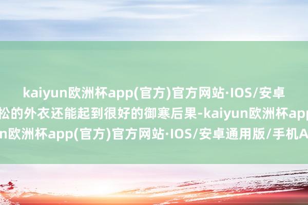 kaiyun欧洲杯app(官方)官方网站·IOS/安卓通用版/手机APP下载宽松的外衣还能起到很好的御寒后果-kaiyun欧洲杯app(官方)官方网站·IOS/安卓通用版/手机APP下载