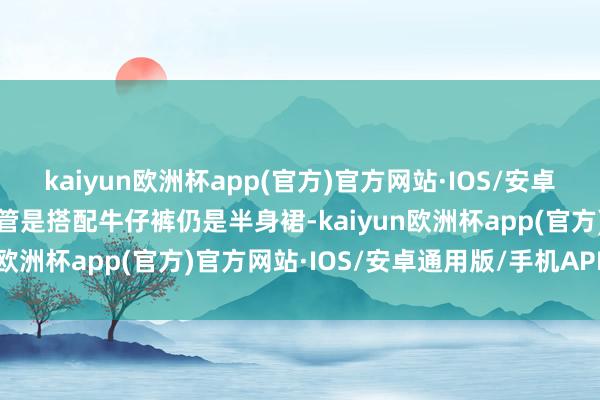 kaiyun欧洲杯app(官方)官方网站·IOS/安卓通用版/手机APP下载不管是搭配牛仔裤仍是半身裙-kaiyun欧洲杯app(官方)官方网站·IOS/安卓通用版/手机APP下载