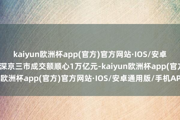 kaiyun欧洲杯app(官方)官方网站·IOS/安卓通用版/手机APP下载沪深京三市成交额顺心1万亿元-kaiyun欧洲杯app(官方)官方网站·IOS/安卓通用版/手机APP下载
