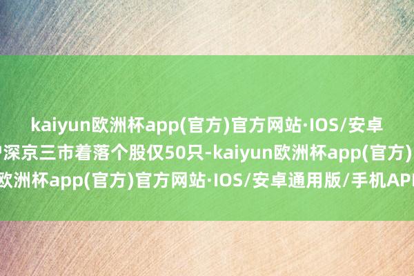 kaiyun欧洲杯app(官方)官方网站·IOS/安卓通用版/手机APP下载沪深京三市着落个股仅50只-kaiyun欧洲杯app(官方)官方网站·IOS/安卓通用版/手机APP下载