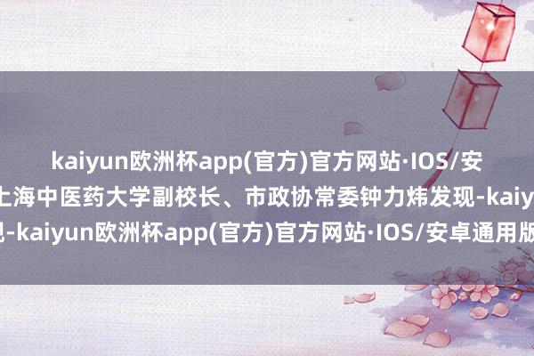 kaiyun欧洲杯app(官方)官方网站·IOS/安卓通用版/手机APP下载上海中医药大学副校长、市政协常委钟力炜发现-kaiyun欧洲杯app(官方)官方网站·IOS/安卓通用版/手机APP下载